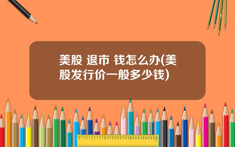 美股 退市 钱怎么办(美股发行价一般多少钱)